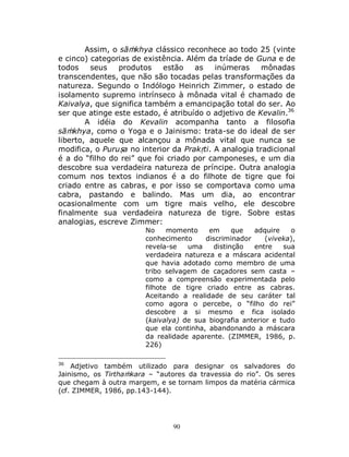 90
Assim, o sāṁkhya clássico reconhece ao todo 25 (vinte
e cinco) categorias de existência. Além da tríade de Guna e de
todos seus produtos estão as inúmeras mônadas
transcendentes, que não são tocadas pelas transformações da
natureza. Segundo o Indólogo Heinrich Zimmer, o estado de
isolamento supremo intrínseco à mônada vital é chamado de
Kaivalya, que significa também a emancipação total do ser. Ao
ser que atinge este estado, é atribuído o adjetivo de Kevalin.36
A idéia do Kevalin acompanha tanto a filosofia
sāṁkhya, como o Yoga e o Jainismo: trata-se do ideal de ser
liberto, aquele que alcançou a mônada vital que nunca se
modifica, o Puruṣa no interior da Prakṛti. A analogia tradicional
é a do “filho do rei” que foi criado por camponeses, e um dia
descobre sua verdadeira natureza de príncipe. Outra analogia
comum nos textos indianos é a do filhote de tigre que foi
criado entre as cabras, e por isso se comportava como uma
cabra, pastando e balindo. Mas um dia, ao encontrar
ocasionalmente com um tigre mais velho, ele descobre
finalmente sua verdadeira natureza de tigre. Sobre estas
analogias, escreve Zimmer:
No momento em que adquire o
conhecimento discriminador (viveka),
revela-se uma distinção entre sua
verdadeira natureza e a máscara acidental
que havia adotado como membro de uma
tribo selvagem de caçadores sem casta –
como a compreensão experimentada pelo
filhote de tigre criado entre as cabras.
Aceitando a realidade de seu caráter tal
como agora o percebe, o “filho do rei”
descobre a si mesmo e fica isolado
(kaivalya) de sua biografia anterior e tudo
que ela continha, abandonando a máscara
da realidade aparente. (ZIMMER, 1986, p.
226)
36
Adjetivo também utilizado para designar os salvadores do
Jainismo, os Tirthaṁkara – “autores da travessia do rio”. Os seres
que chegam à outra margem, e se tornam limpos da matéria cármica
(cf. ZIMMER, 1986, pp.143-144).
 