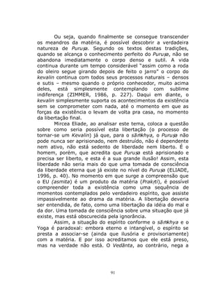 91
Ou seja, quando finalmente se consegue transcender
os meandros da matéria, é possível descobrir a verdadeira
natureza de Puruṣa. Segundo os textos destas tradições,
quando se alcança o conhecimento perfeito do Puruṣa, não se
abandona imediatamente o corpo denso e sutil. A vida
continua durante um tempo considerável “assim como a roda
do oleiro segue girando depois de feito o jarro” o corpo do
kevalin continua com todos seus processos naturais – densos
e sutis – mesmo quando o próprio conhecedor, muito acima
deles, está simplesmente contemplando com sublime
indiferença (ZIMMER, 1986, p. 227). Daqui em diante, o
kevalin simplesmente suporta os acontecimentos da existência
sem se comprometer com nada, até o momento em que as
forças da existência o levam de volta pra casa, no momento
da libertação final.
Mircea Eliade, ao analisar este tema, coloca a questão
sobre como seria possível esta libertação (o processo de
tornar-se um Kevalin) já que, para o sāṁkhya, o Puruṣa não
pode nunca ser aprisionado, nem destruído, não é dependente
nem ativo, não está sedento de liberdade nem liberto. É o
homem, porém, que acredita que Puruṣa está aprisionado e
precisa ser liberto, e esta é a sua grande ilusão! Assim, esta
liberdade não seria mais do que uma tomada de consciência
da liberdade eterna que já existe no nível do Puruṣa (ELIADE,
1996, p. 40). No momento em que surge a compreensão que
o EU (asmita) é um produto da matéria (Prakṛti), é possível
compreender toda a existência como uma sequência de
momentos contemplados pelo verdadeiro espírito, que assiste
impassivelmente ao drama da matéria. A libertação deveria
ser entendida, de fato, como uma libertação da idéia do mal e
da dor. Uma tomada de consciência sobre uma situação que já
existe, mas está obscurecida pela ignorância.
Assim, a situação do espírito conforme o sāṁkhya e o
Yoga é paradoxal: embora eterno e intangível, o espírito se
presta a associar-se (ainda que ilusória e provisoriamente)
com a matéria. E por isso acreditamos que ele está preso,
mas na verdade não está. O Vedānta, ao contrário, nega a
 