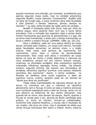 93
quando tomamos uma decisão, por exemplo, acreditamos que
agimos segundo nossa razão, mas na verdade estaríamos
seguindo Buddhi, nossa natureza “inconsciente”. Buddhi está
na base da função ego, e outro sinônimo para esta faculdade
é citta (pensar) e denota “observar, pensar, desejar ou
intentar” – ou seja, tanto funções da razão como do coração.
Buddhi é composta pelos três Guna, mas por meio da
prática yogue, seria possível fazer com que a Guna Satva
prevaleça. Com a remoção dos aspectos rajas e tamas desta
mente inconsciente que governa os pensamentos e o ego, ela
se torna mais translúcida, e pode com o tempo transcender os
Guna e refletir o próprio Puruṣa. (ZIMMER, 1986, pp. 231,32).
Para o sāṁkhya, cada ser vivo possui dentro do corpo
denso, formado pela matéria, um corpo sutil interior, formado
pelas faculdades sensoriais, os alentos vitais, e o órgão
interno. Este corpo sutil perdura de nascimento em
nascimento, como base e veículo da personalidade
reencarnante. Este corpo sutil deixa o envoltório do corpo
denso na hora da morte e então determina a natureza da
nova existência; porque em seu interior ficaram marcas,
cicatrizes, os chamados asṁskāra. Este substantivo significa
impressão, influência, operação, forma, molde... No entanto
asṁs-kr, segundo Zimmer (da mesma raiz etimológica de
asṁskṛta, sânscrito) significa “purificar uma pessoa mediante
cerimônia das escrituras”. Assim, o termo asṁskāra na
filosofia do sāṁkhya seria muito sugestivo, e além de
significar marca, cicatriz, também pode ter um sentido de
“aquilo que deve ser purificado”.
Todas estas manifestações da natureza deixam de ser
ativas no momento em que o indivíduo se identifica
plenamente com o Puruṣa. É como se toda a matéria estivesse
num constante espetáculo para o olho do Puruṣa, como um rei
que observa as bailarinas de seu harém dançando, mas
quando ele se retira, elas deixam de dançar. Assim, quando o
Puruṣa se revela para o ser, através da Budhi clarificada pela
prática, os Guna se retiram, tornam-se estabilizados.
Conforme este sistema filosófico, o mundo não é resultado de
um criador, não teve um início, mas é resultado do efeito que
vários Puruṣa individuais têm sobre a Prakṛti. Assim, trata-se
 