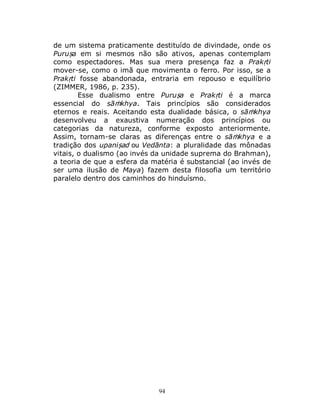 94
de um sistema praticamente destituído de divindade, onde os
Puruṣa em si mesmos não são ativos, apenas contemplam
como espectadores. Mas sua mera presença faz a Prakṛti
mover-se, como o imã que movimenta o ferro. Por isso, se a
Prakṛti fosse abandonada, entraria em repouso e equilíbrio
(ZIMMER, 1986, p. 235).
Esse dualismo entre Puruṣa e Prakṛti é a marca
essencial do sāṁkhya. Tais princípios são considerados
eternos e reais. Aceitando esta dualidade básica, o sāṁkhya
desenvolveu a exaustiva numeração dos princípios ou
categorias da natureza, conforme exposto anteriormente.
Assim, tornam-se claras as diferenças entre o sāṁkhya e a
tradição dos upaniṣad ou Vedānta: a pluralidade das mônadas
vitais, o dualismo (ao invés da unidade suprema do Brahman),
a teoria de que a esfera da matéria é substancial (ao invés de
ser uma ilusão de Maya) fazem desta filosofia um território
paralelo dentro dos caminhos do hinduísmo.
 