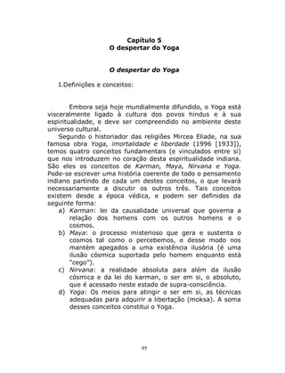 95
Capítulo 5
O despertar do Yoga
O despertar do Yoga
I.Definições e conceitos:
Embora seja hoje mundialmente difundido, o Yoga está
visceralmente ligado à cultura dos povos hindus e à sua
espiritualidade, e deve ser compreendido no ambiente deste
universo cultural.
Segundo o historiador das religiões Mircea Eliade, na sua
famosa obra Yoga, imortalidade e liberdade (1996 [1933]),
temos quatro conceitos fundamentais (e vinculados entre si)
que nos introduzem no coração desta espiritualidade indiana.
São eles os conceitos de Karman, Maya, Nirvana e Yoga.
Pode-se escrever uma história coerente de todo o pensamento
indiano partindo de cada um destes conceitos, o que levará
necessariamente a discutir os outros três. Tais conceitos
existem desde a época védica, e podem ser definidos da
seguinte forma:
a) Karman: lei da causalidade universal que governa a
relação dos homens com os outros homens e o
cosmos.
b) Maya: o processo misterioso que gera e sustenta o
cosmos tal como o percebemos, e desse modo nos
mantém apegados a uma existência ilusória (é uma
ilusão cósmica suportada pelo homem enquanto está
“cego”).
c) Nirvana: a realidade absoluta para além da ilusão
cósmica e da lei do karman, o ser em si, o absoluto,
que é acessado neste estado de supra-consciência.
d) Yoga: Os meios para atingir o ser em si, as técnicas
adequadas para adquirir a libertação (moksa). A soma
desses conceitos constitui o Yoga.
 