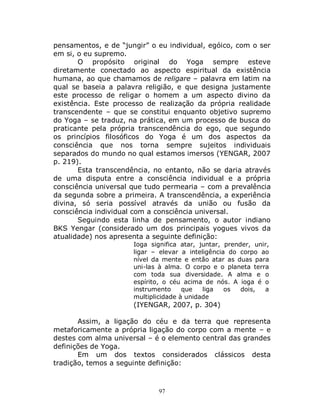 97
pensamentos, e de “jungir” o eu individual, egóico, com o ser
em si, o eu supremo.
O propósito original do Yoga sempre esteve
diretamente conectado ao aspecto espiritual da existência
humana, ao que chamamos de religare – palavra em latim na
qual se baseia a palavra religião, e que designa justamente
este processo de religar o homem a um aspecto divino da
existência. Este processo de realização da própria realidade
transcendente – que se constitui enquanto objetivo supremo
do Yoga – se traduz, na prática, em um processo de busca do
praticante pela própria transcendência do ego, que segundo
os princípios filosóficos do Yoga é um dos aspectos da
consciência que nos torna sempre sujeitos individuais
separados do mundo no qual estamos imersos (YENGAR, 2007
p. 219).
Esta transcendência, no entanto, não se daria através
de uma disputa entre a consciência individual e a própria
consciência universal que tudo permearia – com a prevalência
da segunda sobre a primeira. A transcendência, a experiência
divina, só seria possível através da união ou fusão da
consciência individual com a consciência universal.
Seguindo esta linha de pensamento, o autor indiano
BKS Yengar (considerado um dos principais yogues vivos da
atualidade) nos apresenta a seguinte definição:
Ioga significa atar, juntar, prender, unir,
ligar – elevar a inteligência do corpo ao
nível da mente e então atar as duas para
uni-las à alma. O corpo e o planeta terra
com toda sua diversidade. A alma e o
espírito, o céu acima de nós. A ioga é o
instrumento que liga os dois, a
multiplicidade à unidade
(IYENGAR, 2007, p. 304)
Assim, a ligação do céu e da terra que representa
metaforicamente a própria ligação do corpo com a mente – e
destes com alma universal – é o elemento central das grandes
definições de Yoga.
Em um dos textos considerados clássicos desta
tradição, temos a seguinte definição:
 