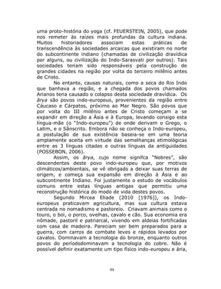 99
uma proto-história do yoga (cf. FEUERSTEIN, 2005), que pode
nos remeter às raízes mais profundas da cultura indiana.
Muitos historiadores associam estas práticas de
transcendência às sociedades arcaicas que existiram no norte
do subcontinente indiano (chamadas de civilização dravídica
por alguns, ou civilização do Indo-Sarasvati por outros). Tais
sociedades teriam sido responsáveis pela construção de
grandes cidades na região por volta do terceiro milênio antes
de Cristo.
No entanto, causas naturais, como a seca do Rio Indo
que banhava a região, e a chegada dos povos chamados
Arianos teria causado o colapso desta sociedade dravídica. Os
ārya são povos indo-europeus, provenientes da região entre
Cáucaso e Cárpatos, próximo ao Mar Negro. São povos que
por volta do III milênio antes de Cristo começam a se
expandir em direção a Ásia e à Europa, levando consigo esta
língua-mãe (o “Indo-europeu”) de onde derivam o Grego, o
Latim, e o Sânscrito. Embora não se conheça o Indo-europeu,
a postulação de sua existência baseia-se em uma teoria
amplamente aceita em virtude das semelhanças etimológicas
entre as 3 línguas citadas e outras línguas da antiguidades
(POSSEBON, 2006).
Assim, os ārya, cujo nome signifca “Nobres”, são
descendentes deste povo indo-europeu que, por motivos
climáticos/ambientais, se vê obrigado a deixar suas terras de
origem, e começa sua expansão em direção à Ásia e ao
subcontinente Indiano. Foi justamente o estudo de vocábulos
comuns entre estas línguas antigas que permitiu uma
reconstrução histórica do modo de vida destes povos.
Segundo Mircea Eliade (2010 [1976]), os Indo-
europeus praticavam agricultura, mas sua cultura estava
centrada no nomadismo e pastoreio. Criavam animais como o
touro, o boi, o porco, ovelhas, cavalo e cão. Sua economia era
nômade, pastoril e patriarcal, vivendo em aldeias fortificadas
com casa de madeira. Pareciam ser bem preparados para a
guerra, com carros de combate leves e rápidos levados por
cavalos. Dominavam a tecnologia do bronze, enquanto outros
povos do períododominavam a tecnologia do cobre. Não é
possível definir exatamente um tipo físico indo-europeu e ária,
 