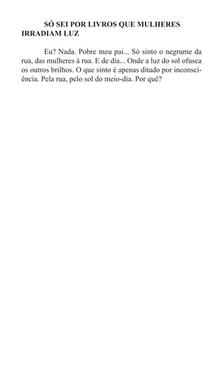 SÓ SEI POR LIVROS QUE MULHERES
IRRADIAM LUZ

	       Eu? Nada. Pobre meu pai... Só sinto o negrume da
rua, das mulheres à rua. E de dia... Onde a luz do sol ofusca
os outros brilhos. O que sinto é apenas ditado por inconsci-
ência. Pela rua, pelo sol do meio-dia. Por quê?
 