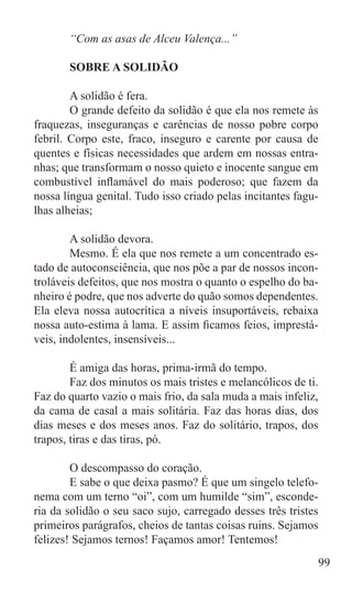 “Com as asas de Alceu Valença...”

	      SOBRE A SOLIDÃO

	       A solidão é fera.
	       O grande defeito da solidão é que ela nos remete às
fraquezas, inseguranças e carências de nosso pobre corpo
febril. Corpo este, fraco, inseguro e carente por causa de
quentes e físicas necessidades que ardem em nossas entra-
nhas; que transformam o nosso quieto e inocente sangue em
combustível inflamável do mais poderoso; que fazem da
nossa língua genital. Tudo isso criado pelas incitantes fagu-
lhas alheias;

	       A solidão devora.
	       Mesmo. É ela que nos remete a um concentrado es-
tado de autoconsciência, que nos põe a par de nossos incon-
troláveis defeitos, que nos mostra o quanto o espelho do ba-
nheiro é podre, que nos adverte do quão somos dependentes.
Ela eleva nossa autocrítica a níveis insuportáveis, rebaixa
nossa auto-estima à lama. E assim ficamos feios, imprestá-
veis, indolentes, insensíveis...

	       É amiga das horas, prima-irmã do tempo.
	       Faz dos minutos os mais tristes e melancólicos de ti.
Faz do quarto vazio o mais frio, da sala muda a mais infeliz,
da cama de casal a mais solitária. Faz das horas dias, dos
dias meses e dos meses anos. Faz do solitário, trapos, dos
trapos, tiras e das tiras, pó.
	
	       O descompasso do coração.
	       E sabe o que deixa pasmo? É que um singelo telefo-
nema com um terno “oi”, com um humilde “sim”, esconde-
ria da solidão o seu saco sujo, carregado desses três tristes
primeiros parágrafos, cheios de tantas coisas ruins. Sejamos
felizes! Sejamos ternos! Façamos amor! Tentemos!
                                                               99
 