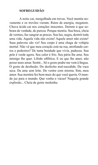 SOFREGUIDÃO

	       A noite cai, mergulhada em trevas. Você mentiu no-
vamente e os trovões vieram. Raios de energia, megatom.
Chuva ácida cai nos corações inocentes. Derrete o que so-
brara de verdade, de pureza. Porque mentia. Sua boca, cheia
de vermes, faz sangrar as preces. Sua luz, negra, destrói toda
uma vida. Aquela vida não existe! Aquele amor não existe!
Suas palavras são vis! Seu corpo é uma chaga de volúpia
mortal. Não vê que meu coração está na rua, atrofiando car-
ros e pedestres? De tanta bondade que vivia, padeceu. Sua
pele é verde agora. Seu calor é frio. Seu pária lhe ama. Seu
inimigo lhe quer. Libido sifilítica. E eu que lhe amei, não
posso mais amar. Sentir... Só o gosto podre me vem à língua.
O gosto de desilusão. Do desfecho mal-sucedido. Da vaca
seca. Da ama sem leite. Do ventre com mioma. Sim, meu
amor. Sua mentira fez bem mais do que você queria. O mun-
do jaz para o mundo. Que venha o vácuo! Naquela grande
explosão... Cheia de gente medonha.
 