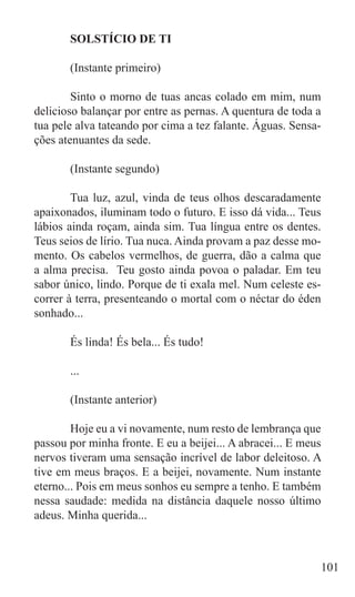 SOLSTÍCIO DE TI

	      (Instante primeiro)

	       Sinto o morno de tuas ancas colado em mim, num
delicioso balançar por entre as pernas. A quentura de toda a
tua pele alva tateando por cima a tez falante. Águas. Sensa-
ções atenuantes da sede.

	      (Instante segundo)

	       Tua luz, azul, vinda de teus olhos descaradamente
apaixonados, iluminam todo o futuro. E isso dá vida... Teus
lábios ainda roçam, ainda sim. Tua língua entre os dentes.
Teus seios de lírio. Tua nuca. Ainda provam a paz desse mo-
mento. Os cabelos vermelhos, de guerra, dão a calma que
a alma precisa. Teu gosto ainda povoa o paladar. Em teu
sabor único, lindo. Porque de ti exala mel. Num celeste es-
correr à terra, presenteando o mortal com o néctar do éden
sonhado...

	      És linda! És bela... És tudo!

	      ...

	      (Instante anterior)

	       Hoje eu a vi novamente, num resto de lembrança que
passou por minha fronte. E eu a beijei... A abracei... E meus
nervos tiveram uma sensação incrível de labor deleitoso. A
tive em meus braços. E a beijei, novamente. Num instante
eterno... Pois em meus sonhos eu sempre a tenho. E também
nessa saudade: medida na distância daquele nosso último
adeus. Minha querida...



                                                            101
 