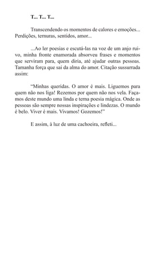 T... T... T...

	      Transcendendo os momentos de calores e emoções...
Perdições, ternuras, sentidos, amor...

	      ...Ao ler poesias e escutá-las na voz de um anjo rui-
vo, minha fronte enamorada absorveu frases e momentos
que serviram para, quem diria, até ajudar outras pessoas.
Tamanha força que sai da alma do amor. Citação sussurrada
assim:

	       “Minhas queridas. O amor é mais. Liguemos para
quem não nos liga! Rezemos por quem não nos vela. Faça-
mos deste mundo uma linda e terna poesia mágica. Onde as
pessoas são sempre nossas inspirações e lindezas. O mundo
é belo. Viver é mais. Vivamos! Gozemos!”

	      E assim, à luz de uma cachoeira, refleti...
 