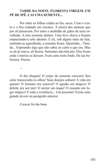 TARDE DA NOITE. FLORESTA VIRGEM. UM
PÉ DE IPÊ. CAI UMA SEMENTE...

	        Por entre as folhas caídas ao léu, secas. Com o ven-
to e o frio rodando em círculos. À mercê dos animais que
por ali passavam. Por entre a multidão de grãos de terra or-
valhada. A rota semente deitara. Uma leve chuva a beijara
empurrando-a solo adentro. E ali, sob alguns raios de luar,
sentindo-se agasalhada, a semente ficara. Quietinha... Tími-
da... Esperando algo que não sabia ao certo o que era. Mas
se ali já estava, ali ficaria. Sementes não têm pés. Elas ficam
onde a inércia as deixam. Fazia uma noite linda. De lua be-
líssima. Poesia.

	      ...

	       O dia chegara! O corpo da semente crescera! Seu
calor transcendia os olhos! Seus desejos ardiam! A vida era
quente! O formato era sensível! O agrado era mágico! O
deleite era um tato! O néctar um toque! O encanto um lu-
gar mágico! E toda a existência... Um presente! Existe uma
grande árvore no parágrafo anterior.

	      Crescer foi tão bom.




                                                              103
 