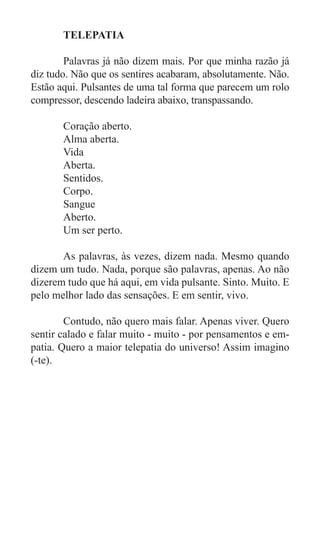 TELEPATIA

	       Palavras já não dizem mais. Por que minha razão já
diz tudo. Não que os sentires acabaram, absolutamente. Não.
Estão aqui. Pulsantes de uma tal forma que parecem um rolo
compressor, descendo ladeira abaixo, transpassando.

	      Coração aberto.
	      Alma aberta.
	      Vida
	      Aberta.
	      Sentidos.
	      Corpo.
	      Sangue
	      Aberto.
	      Um ser perto.

	      As palavras, às vezes, dizem nada. Mesmo quando
dizem um tudo. Nada, porque são palavras, apenas. Ao não
dizerem tudo que há aqui, em vida pulsante. Sinto. Muito. E
pelo melhor lado das sensações. E em sentir, vivo.

	       Contudo, não quero mais falar. Apenas viver. Quero
sentir calado e falar muito - muito - por pensamentos e em-
patia. Quero a maior telepatia do universo! Assim imagino
(-te).
 