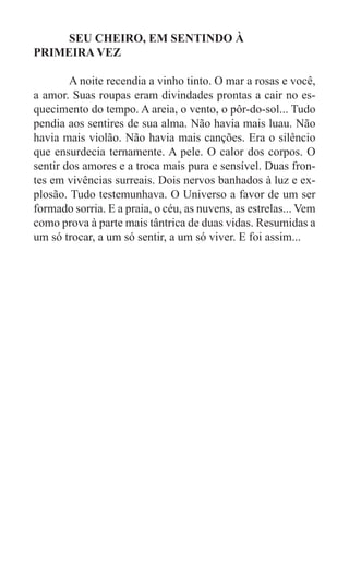 SEU CHEIRO, EM SENTINDO À
PRIMEIRA VEZ

	       A noite recendia a vinho tinto. O mar a rosas e você,
a amor. Suas roupas eram divindades prontas a cair no es-
quecimento do tempo. A areia, o vento, o pôr-do-sol... Tudo
pendia aos sentires de sua alma. Não havia mais luau. Não
havia mais violão. Não havia mais canções. Era o silêncio
que ensurdecia ternamente. A pele. O calor dos corpos. O
sentir dos amores e a troca mais pura e sensível. Duas fron-
tes em vivências surreais. Dois nervos banhados à luz e ex-
plosão. Tudo testemunhava. O Universo a favor de um ser
formado sorria. E a praia, o céu, as nuvens, as estrelas... Vem
como prova à parte mais tântrica de duas vidas. Resumidas a
um só trocar, a um só sentir, a um só viver. E foi assim...
 