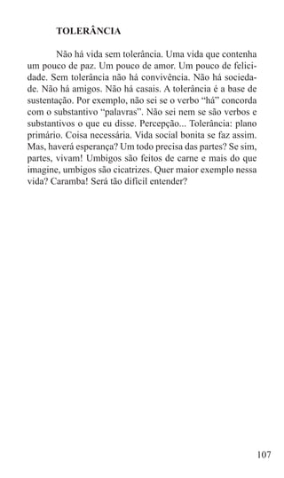 TOLERÂNCIA

	       Não há vida sem tolerância. Uma vida que contenha
um pouco de paz. Um pouco de amor. Um pouco de felici-
dade. Sem tolerância não há convivência. Não há socieda-
de. Não há amigos. Não há casais. A tolerância é a base de
sustentação. Por exemplo, não sei se o verbo “há” concorda
com o substantivo “palavras”. Não sei nem se são verbos e
substantivos o que eu disse. Percepção... Tolerância: plano
primário. Coisa necessária. Vida social bonita se faz assim.
Mas, haverá esperança? Um todo precisa das partes? Se sim,
partes, vivam! Umbigos são feitos de carne e mais do que
imagine, umbigos são cicatrizes. Quer maior exemplo nessa
vida? Caramba! Será tão difícil entender?




                                                           107
 