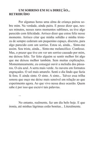 UM SORRISO EM SUA DIREÇÃO...
RETRIBUÍDO

	       Por algumas horas uma alma de criança pairou so-
bre mim. Na verdade, ainda paira. E posso dizer que, nes-
ses minutos, nesses raros momentos sublimes, eu tive algo
parecido com felicidade. Arrisco dizer que estou feliz nesse
momento. Arrisco citar que minha solidão e minha triste-
za de sempre cederam um pequenino espaço, discreto, para
algo parecido com um sorriso. Estou só, ainda... Sinto-me
assim. Sou triste, ainda... Sinto-me melancólico. Confesso.
Mas, o prazer que tive em ver um sorriso causado por mim,
me deixou feliz. Ter feito alguém se sentir melhor foi algo
que me deixou melhor também. Sem muitas explicações.
Momentaneamente, eu consegui ouvir a melodia dos pássa-
ros. O céu azul. A serra mais verde. As nuvens em formatos
engraçados. O sol mais amarelo. Senti o dia lindo que fazia
lá fora. E ainda sinto. O sinto. A sinto... Talvez essa trilha
sonora que ouço me deixe mais sensível em relação ao que
experimento agora. Ao que vivo nessa doce ocasião. Quem
sabe é por isso que escrevi tais palavras.

	      ...

	       No entanto, realmente, faz um dia belo hoje. E que
ironia, até minhas lágrimas estão bonitas... Literalmente.
 