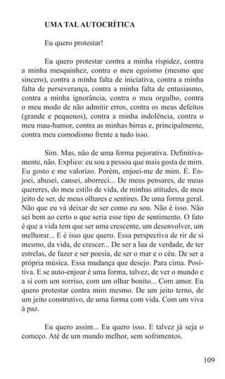 UMA TAL AUTOCRÍTICA

	      Eu quero protestar!

	       Eu quero protestar contra a minha rispidez, contra
a minha mesquinhez, contra o meu egoísmo (mesmo que
sincero), contra a minha falta de iniciativa, contra a minha
falta de perseverança, contra a minha falta de entusiasmo,
contra a minha ignorância, contra o meu orgulho, contra
o meu modo de não admitir erros, contra os meus defeitos
(grande e pequenos), contra a minha indolência, contra o
meu mau-humor, contra as minhas birras e, principalmente,
contra meu comodismo frente a tudo isso.

	       Sim. Mas, não de uma forma pejorativa. Definitiva-
mente, não. Explico: eu sou a pessoa que mais gosta de mim.
Eu gosto e me valorizo. Porém, enjoei-me de mim. É. En-
joei, abusei, cansei, aborreci... De meus pensares, de meus
quereres, do meu estilo de vida, de minhas atitudes, de meu
jeito de ser, de meus olhares e sentires. De uma forma geral.
Não que eu vá deixar de ser como eu sou. Não é isso. Não
sei bem ao certo o que seria esse tipo de sentimento. O fato
é que a vida tem que ser uma crescente, um desenvolver, um
melhorar... E é isso que quero. Essa perspectiva de rir de si
mesmo, da vida, de crescer... De ser a lua de verdade, de ter
estrelas, de fazer e ser poesia, de ser o mar e o céu. De ser a
própria música. Essa mudança que desejo. Para cima. Posi-
tiva. E se auto-enjoar é uma forma, talvez, de ver o mundo e
a si com um sorriso, com um olhar bonito... Com amor. Eu
quero protestar contra mim mesmo. De um jeito terno, de
um jeito construtivo, de uma forma com vida. Com um viva
à paz.

	     Eu quero assim... Eu quero isso. E talvez já seja o
começo. Até de um mundo melhor, sem sofrimentos.


                                                              109
 