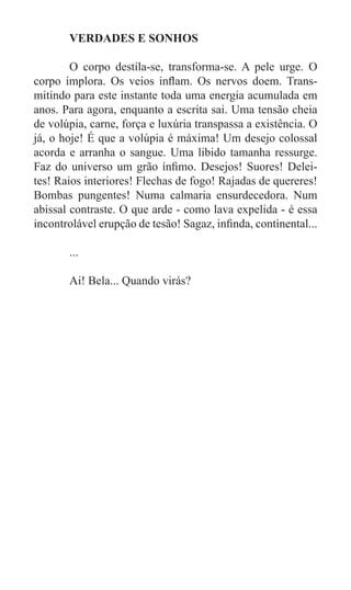 VERDADES E SONHOS

	       O corpo destila-se, transforma-se. A pele urge. O
corpo implora. Os veios inflam. Os nervos doem. Trans-
mitindo para este instante toda uma energia acumulada em
anos. Para agora, enquanto a escrita sai. Uma tensão cheia
de volúpia, carne, força e luxúria transpassa a existência. O
já, o hoje! É que a volúpia é máxima! Um desejo colossal
acorda e arranha o sangue. Uma libido tamanha ressurge.
Faz do universo um grão ínfimo. Desejos! Suores! Delei-
tes! Raios interiores! Flechas de fogo! Rajadas de quereres!
Bombas pungentes! Numa calmaria ensurdecedora. Num
abissal contraste. O que arde - como lava expelida - é essa
incontrolável erupção de tesão! Sagaz, infinda, continental...

	      ...

	      Ai! Bela... Quando virás?
 