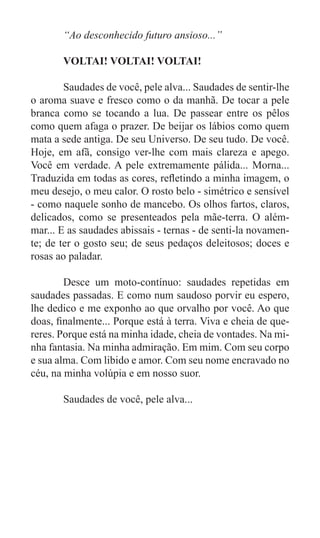 “Ao desconhecido futuro ansioso...”

	      VOLTAI! VOLTAI! VOLTAI!

	       Saudades de você, pele alva... Saudades de sentir-lhe
o aroma suave e fresco como o da manhã. De tocar a pele
branca como se tocando a lua. De passear entre os pêlos
como quem afaga o prazer. De beijar os lábios como quem
mata a sede antiga. De seu Universo. De seu tudo. De você.
Hoje, em afã, consigo ver-lhe com mais clareza e apego.
Você em verdade. A pele extremamente pálida... Morna...
Traduzida em todas as cores, refletindo a minha imagem, o
meu desejo, o meu calor. O rosto belo - simétrico e sensível
- como naquele sonho de mancebo. Os olhos fartos, claros,
delicados, como se presenteados pela mãe-terra. O além-
mar... E as saudades abissais - ternas - de senti-la novamen-
te; de ter o gosto seu; de seus pedaços deleitosos; doces e
rosas ao paladar.

	       Desce um moto-contínuo: saudades repetidas em
saudades passadas. E como num saudoso porvir eu espero,
lhe dedico e me exponho ao que orvalho por você. Ao que
doas, finalmente... Porque está à terra. Viva e cheia de que-
reres. Porque está na minha idade, cheia de vontades. Na mi-
nha fantasia. Na minha admiração. Em mim. Com seu corpo
e sua alma. Com libido e amor. Com seu nome encravado no
céu, na minha volúpia e em nosso suor.

	      Saudades de você, pele alva...
 