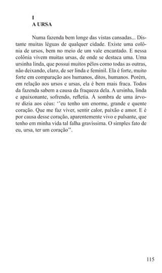 I
	      A URSA

	       Numa fazenda bem longe das vistas cansadas... Dis-
tante muitas léguas de qualquer cidade. Existe uma colô-
nia de ursos, bem no meio de um vale encantado. E nessa
colônia vivem muitas ursas, de onde se destaca uma. Uma
ursinha linda, que possui muitos pêlos como todas as outras,
não deixando, claro, de ser linda e feminil. Ela é forte, muito
forte em comparação aos humanos, ditos, humanos. Porém,
em relação aos ursos e ursas, ela é bem mais fraca. Todos
da fazenda sabem a causa da fraqueza dela. A ursinha, linda
e apaixonante, sofrendo, refletia. À sombra de uma árvo-
re dizia aos céus: ‘’eu tenho um enorme, grande e quente
coração. Que me faz viver, sentir calor, paixão e amor. E é
por causa desse coração, aparentemente vivo e pulsante, que
tenho em minha vida tal falha gravíssima. O simples fato de
eu, ursa, ter um coração’’.




                                                              115
 