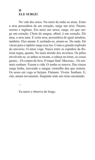 II
	      ELE SURGE!

	       No vale dos ursos. No meio de todas as ursas. Entre
a ursa possuidora de um coração, surge um urso. Pacato,
sereno e ingênuo. Em meio aos ursos, surge, eis que sur-
ge um coração. Cheio de sangue, afinal, é um coração. Ele
ama, o urso ama. E certa ursa, possuidora de igual amuleto,
também. Eles amam. E sentindo-se, amam-se. Do nada. Do
vácuo para o repleto surge essa luz. Como a grande explosão
do universo. O amor voga. Nasce entre os espinhos da flo-
resta negra, quente. No mais tórrido dos invernos. Os pêlos
envolvem-se, as unhas se tocam, a cabeça no tórax, as coxas
gastas... Os corpos de lava. O toque fatal. Mucosas... Os ani-
mais sonham. Fazem a vida. O sonho se renova. Das cinzas
surge lenha, movendo o sangue vermelho dos que sentem.
Os ursos em voga se beijam. Flutuam. Vivem. Sonham. E,
sim, amam novamente. Surgindo todo um reino encantado.

	      ...

	      Eu narro e observo de longe.
 