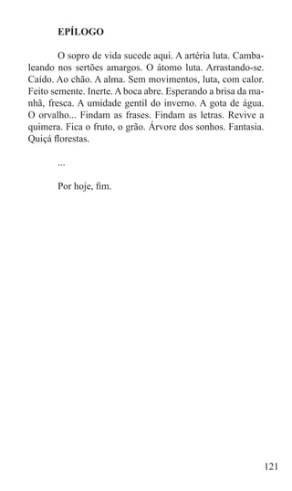 EPÍLOGO

	       O sopro de vida sucede aqui. A artéria luta. Camba-
leando nos sertões amargos. O átomo luta. Arrastando-se.
Caído. Ao chão. A alma. Sem movimentos, luta, com calor.
Feito semente. Inerte. A boca abre. Esperando a brisa da ma-
nhã, fresca. A umidade gentil do inverno. A gota de água.
O orvalho... Findam as frases. Findam as letras. Revive a
quimera. Fica o fruto, o grão. Árvore dos sonhos. Fantasia.
Quiçá florestas.

	      ...

	      Por hoje, fim.




                                                               121
 