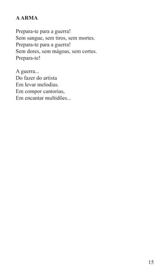 A ARMA

Prepara-te para a guerra!
Sem sangue, sem tiros, sem mortes.
Prepara-te para a guerra!
Sem dores, sem mágoas, sem cortes.
Prepara-te!

A guerra...
Do fazer do artista
Em levar melodias.
Em compor cantorias,
Em encantar multidões...




                                     15
 