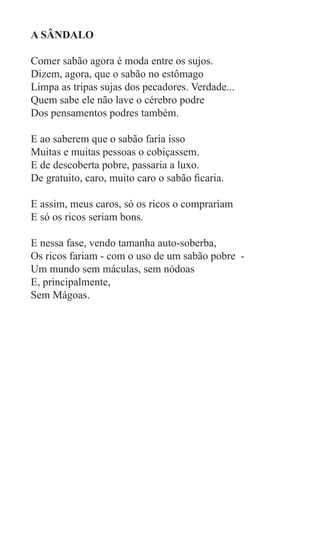 A SÂNDALO

Comer sabão agora é moda entre os sujos.
Dizem, agora, que o sabão no estômago
Limpa as tripas sujas dos pecadores. Verdade...
Quem sabe ele não lave o cérebro podre
Dos pensamentos podres também.

E ao saberem que o sabão faria isso
Muitas e muitas pessoas o cobiçassem.
E de descoberta pobre, passaria a luxo.
De gratuito, caro, muito caro o sabão ficaria.

E assim, meus caros, só os ricos o comprariam
E só os ricos seriam bons.

E nessa fase, vendo tamanha auto-soberba,
Os ricos fariam - com o uso de um sabão pobre -
Um mundo sem máculas, sem nódoas
E, principalmente,
Sem Mágoas.
 