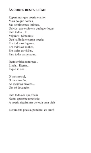 ÀS CORES DESTA EFÍGIE

Reparemos que poesia e amor,
Mais do que nomes,
São sentimentos íntimos,
Únicos, que estão em qualquer lugar.
Para todos... E...
Vejamos! Sintamos!
Que há linda e eterna poesia:
Em todos os lugares,
Em todos os sonhos,
Em todas as visões,
Para todas as pessoas...

Democrática natureza...
Linda... Eterna...
E que se doa...

O mesmo sol,
O mesmo céu,
As mesmas nuvens...
Um só devaneio.

Para todos os que vêem
Numa aparente repetição
A poesia riquíssima de toda uma vida

E com esta poesia, pondero: eu amo!
 