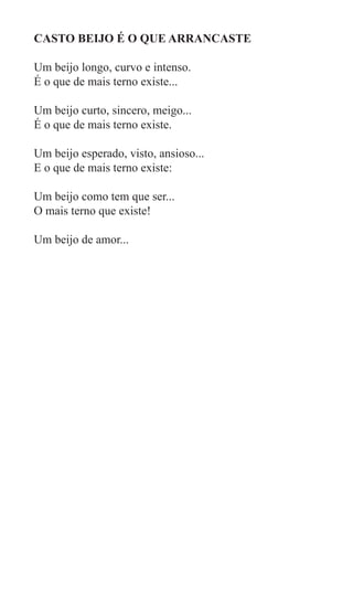 CASTO BEIJO É O QUE ARRANCASTE

Um beijo longo, curvo e intenso.
É o que de mais terno existe...

Um beijo curto, sincero, meigo...
É o que de mais terno existe.

Um beijo esperado, visto, ansioso...
E o que de mais terno existe:

Um beijo como tem que ser...
O mais terno que existe!

Um beijo de amor...
 