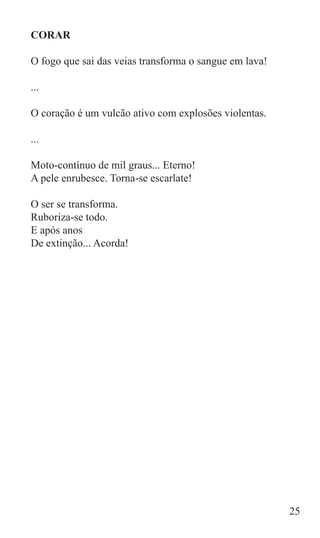 CORAR

O fogo que sai das veias transforma o sangue em lava!

...

O coração é um vulcão ativo com explosões violentas.

...

Moto-contínuo de mil graus... Eterno!
A pele enrubesce. Torna-se escarlate!

O ser se transforma.
Ruboriza-se todo.
E após anos
De extinção... Acorda!




                                                        25
 