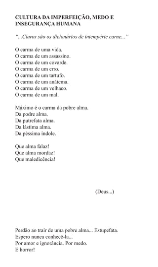 CULTURA DA IMPERFEIÇÃO, MEDO E
INSEGURANÇA HUMANA

“...Claros são os dicionários de intempérie carne...”

O carma de uma vida.
O carma de um assassino.
O carma de um covarde.
O carma de um erro.
O carma de um tartufo.
O carma de um anátema.
O carma de um velhaco.
O carma de um mal.

Máximo é o carma da pobre alma.
Da podre alma.
Da putrefata alma.
Da lástima alma.
Da péssima índole.

Que alma falaz!
Que alma mordaz!
Que maledicência!


								
				
					 (Deus...)




Perdão ao trair de uma pobre alma... Estupefata.
Espero nunca conhecê-la...
Por amor e ignorância. Por medo.
E horror!
 