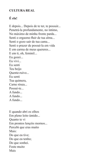 CULTURA REAL

É ela!

E depois... Depois de te ter, te possuir...
Penetrá-la profundamente, no íntimo,
No máximo de minha fronte parda...
Senti o orgasmo fluir de tua alma...
Senti o gozo sair de tua cama...
Senti o prazer de possuí-la em vida
E em carma de meus quereres...
E em ti, oh, feminil...
Eu gozei...
Eu vivi...
Eu senti
Teu beijo
Quente-ruivo...
Eu senti
Tua quimera,
Carne rósea...
Possuí-te...
A fundo...
A fundo...
A fundo...


E quando abri os olhos
Em pleno leito úmido...
Quanto te vi
Em prontos lençóis mornos...
Percebi que eras muito
Mais:
Do que eu tive;
Do que eu tenho;
Do que sonhei.
Foste muito
Mais
 