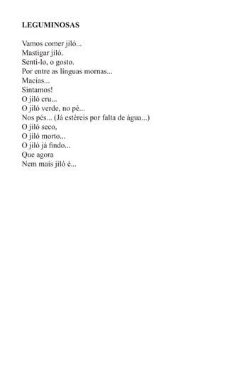 LEGUMINOSAS

Vamos comer jiló...
Mastigar jiló.
Senti-lo, o gosto.
Por entre as línguas mornas...
Macias...
Sintamos!
O jiló cru...
O jiló verde, no pé...
Nos pés... (Já estéreis por falta de água...)
O jiló seco,
O jiló morto...
O jiló já findo...
Que agora
Nem mais jiló é...
 