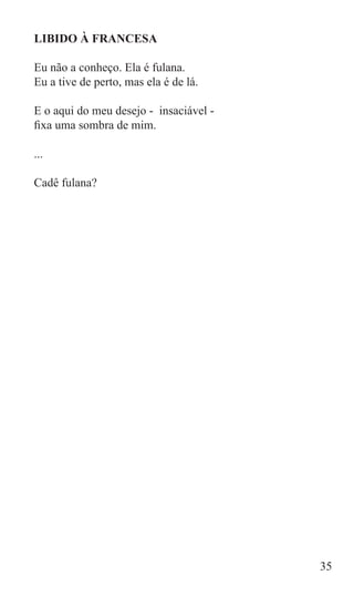 LIBIDO À FRANCESA

Eu não a conheço. Ela é fulana.
Eu a tive de perto, mas ela é de lá.

E o aqui do meu desejo - insaciável -
fixa uma sombra de mim.

...

Cadê fulana?




                                        35
 
