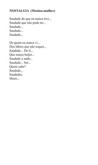 NOSTALGIA (Menina-mulher)

Saudade do que eu nunca tive...
Saudade que não pude ter...
Saudade...
Saudade...
Saudade...

De quem eu nunca vi...
Dos lábios que não toquei...
Saudade... De ti...
Que nunca beijei...
Saudade a nada...
Saudade... Saí...
Quem sabe?
Saudade...
Saudades,
Morri...
 