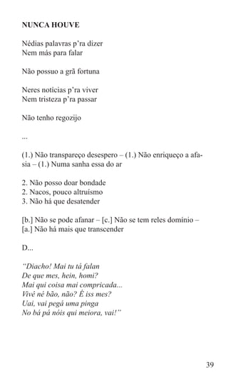 NUNCA HOUVE

Nédias palavras p’ra dizer
Nem más para falar

Não possuo a grã fortuna

Neres notícias p’ra viver
Nem tristeza p’ra passar

Não tenho regozijo

...

(1.) Não transpareço desespero – (1.) Não enriqueço a afa-
sia – (1.) Numa sanha essa do ar

2. Não posso doar bondade
2. Nacos, pouco altruísmo
3. Não há que desatender

[b.] Não se pode afanar – [c.] Não se tem reles domínio –
[a.] Não há mais que transcender

D...

“Diacho! Mai tu tá falan
De que mes, hein, homi?
Mai qui coisa mai compricada...
Vivê né bão, não? É iss mes?
Uai, vai pegá uma pinga
No bá pá nóis qui meiora, vai!”




                                                             39
 