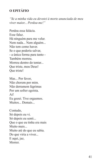 O EPITÁFIO

“Se a minha vida eu devotei à morte anunciada de meu
viver maior... Perdoa-me!”

Perdoa essa falácia.
Esse falaz.
Há ninguém para me velar.
Nem nada... Nem alguém...
Não tem como haver.
Se o que poderia salvar,
- a única forma para tanto -
Também morreu.
Morreu dentro do tentar...
Que triste, meu Deus!
Que triste!

Mas... Por favor,
Não chorem por mim.
Não derramem lágrimas
Por um sofrer egoísta.
Ai!
Eu gozei. Tive orgasmos.
Muitos... Demais...

Contudo,
Só depois eu vi.
Só depois eu senti...
Que o que eu tinha era mais
Muito mais...
Muito até do que eu sabia.
Do que viria a viver...
E aqui, jaz,
Morrer.



                                                       41
 