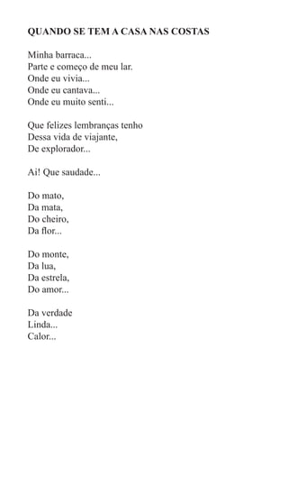 QUANDO SE TEM A CASA NAS COSTAS

Minha barraca...
Parte e começo de meu lar.
Onde eu vivia...
Onde eu cantava...
Onde eu muito senti...

Que felizes lembranças tenho
Dessa vida de viajante,
De explorador...

Ai! Que saudade...

Do mato,
Da mata,
Do cheiro,
Da flor...

Do monte,
Da lua,
Da estrela,
Do amor...

Da verdade
Linda...
Calor...
 