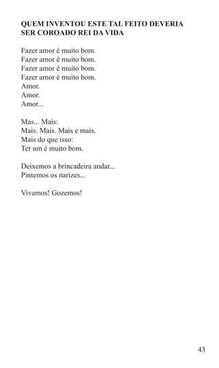 QUEM INVENTOU ESTE TAL FEITO DEVERIA
SER COROADO REI DA VIDA

Fazer amor é muito bom.
Fazer amor é muito bom.
Fazer amor é muito bom.
Fazer amor é muito bom.
Amor.
Amor.
Amor...

Mas... Mais:
Mais. Mais. Mais e mais.
Mais do que isso:
Ter um é muito bom.

Deixemos a brincadeira andar...
Pintemos os narizes...

Vivamos! Gozemos!




                                       43
 