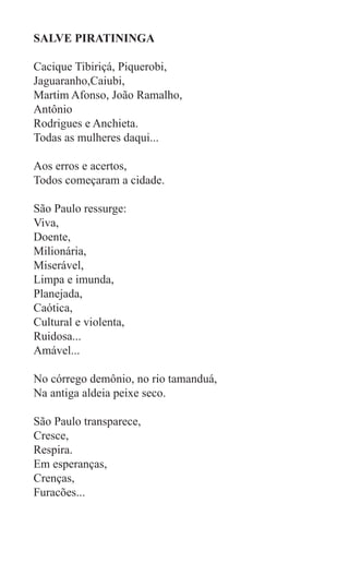 SALVE PIRATININGA

Cacique Tibiriçá, Piquerobi,
Jaguaranho,Caiubi,
Martim Afonso, João Ramalho,
Antônio
Rodrigues e Anchieta.
Todas as mulheres daqui...

Aos erros e acertos,
Todos começaram a cidade.

São Paulo ressurge:
Viva,
Doente,
Milionária,
Miserável,
Limpa e imunda,
Planejada,
Caótica,
Cultural e violenta,
Ruidosa...
Amável...

No córrego demônio, no rio tamanduá,
Na antiga aldeia peixe seco.

São Paulo transparece,
Cresce,
Respira.
Em esperanças,
Crenças,
Furacões...
 