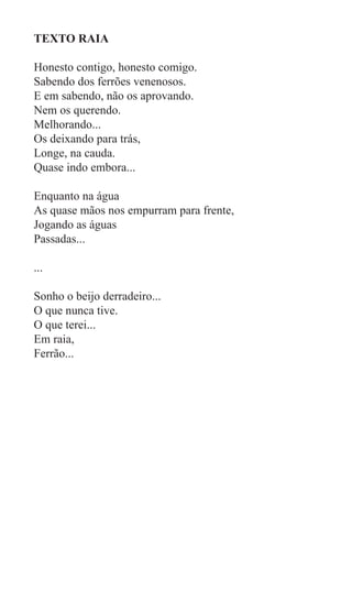 TEXTO RAIA

Honesto contigo, honesto comigo.
Sabendo dos ferrões venenosos.
E em sabendo, não os aprovando.
Nem os querendo.
Melhorando...
Os deixando para trás,
Longe, na cauda.
Quase indo embora...

Enquanto na água
As quase mãos nos empurram para frente,
Jogando as águas
Passadas...

...

Sonho o beijo derradeiro...
O que nunca tive.
O que terei...
Em raia,
Ferrão...
 