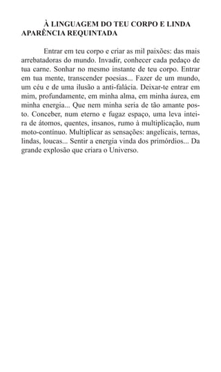 À LINGUAGEM DO TEU CORPO E LINDA
APARÊNCIA REQUINTADA

	       Entrar em teu corpo e criar as mil paixões: das mais
arrebatadoras do mundo. Invadir, conhecer cada pedaço de
tua carne. Sonhar no mesmo instante de teu corpo. Entrar
em tua mente, transcender poesias... Fazer de um mundo,
um céu e de uma ilusão a anti-falácia. Deixar-te entrar em
mim, profundamente, em minha alma, em minha áurea, em
minha energia... Que nem minha seria de tão amante pos-
to. Conceber, num eterno e fugaz espaço, uma leva intei-
ra de átomos, quentes, insanos, rumo à multiplicação, num
moto-contínuo. Multiplicar as sensações: angelicais, ternas,
lindas, loucas... Sentir a energia vinda dos primórdios... Da
grande explosão que criara o Universo.
 