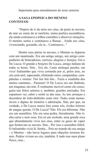 Importante para entendimento do texto anterior.

	   A SAGA EPOPEICA DO MENINO
CONTINUOU

	       “Depois de ir da terra aos céus, da praia às nuvens,
do mar ao cume do ar rarefeito, numa poética ascendência,
ele ainda continuava a trilhar caminhos e absorver situações.
O menino sentia e continuava a flutuar... Ainda aos céus,
vivenciando, gozando, ele ia... Continuava...”

	        Dentre seus párias às nuvens, o Menino se deparou
com um inanimado. Era um antigo amigo, um antigo com-
panheiro de brincadeiras, sorrisos, alegrias e festejos. Era o
De Lucca. O grande e brejeiro De Lucca, amigo italiano de
todas as horas. Sim... Era ele. Casto moleque peralta, um
viva! Italianinho que vivia correndo por ai, pelos ares, no
céu azul-anil, sapecando, tilintando sinos, campainhas, cam-
pânulas e sinetas: Tim lim lim lim... Fazia a zoadinha dos
metais cantantes... Pasmem! O De Lucca era um diabrete,
um traquinas zás-trás. É realmente incrível como ele conse-
guira tais feitos arteiros e, também, grandes amizades. Era
espantoso ver, saber e sentir as das suas. As tais arruaças e
desordens do ítalo-diabinho eram mor. Todas eram memo-
ráveis e dignas de mistério e admiração. Sim, por que, na
verdade, o De Lucca nunca fora como nós, ávidos leitores
de sangue quente. O De Lucca? Não. Ele era diferente. Não
era um mamífero. Ele era uma pedra, literalmente. Não ti-
nha carne e nem osso. Era só um rochedo, uma grande roca
que absurdamente vivia nos céus, entre os gases de vapor
que formavam as nuvens. Sim... Por isso o assombro febril.
O italianinho vivia lá. Sentia... Pois no mundo do seu amigo
- o Menino - não havia lugares para objeções terrenas ba-
nais. Pedras viviam no céu, também. E tudo isso num plano
físico, oras...


                                                             53
 