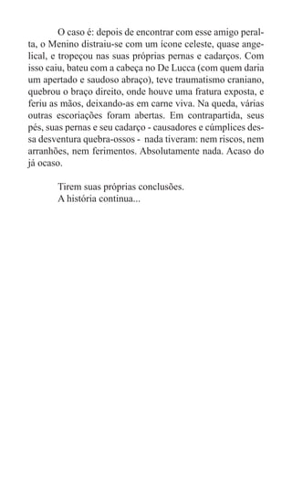O caso é: depois de encontrar com esse amigo peral-
ta, o Menino distraiu-se com um ícone celeste, quase ange-
lical, e tropeçou nas suas próprias pernas e cadarços. Com
isso caiu, bateu com a cabeça no De Lucca (com quem daria
um apertado e saudoso abraço), teve traumatismo craniano,
quebrou o braço direito, onde houve uma fratura exposta, e
feriu as mãos, deixando-as em carne viva. Na queda, várias
outras escoriações foram abertas. Em contrapartida, seus
pés, suas pernas e seu cadarço - causadores e cúmplices des-
sa desventura quebra-ossos - nada tiveram: nem riscos, nem
arranhões, nem ferimentos. Absolutamente nada. Acaso do
já ocaso.

	      Tirem suas próprias conclusões.
	      A história continua...
 