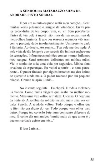 À SENHOURA MATARAZZO SILVA DE
ANDRADE PINTO SOBRAL

	        E por um minuto eu pude sentir meu coração... Senti
minhas veias pulsando o sangue da vitalidade. Eu vi par-
tes escondidas de teu corpo. Sim, eu vi! Sem perceberes.
Partes de tua pele à mercê não mais de tua roupa, mas de
meus olhos famintos. E que por sessenta segundos vibraram
com o presente dado involuntariamente. Um presente dado
à fantasia. Ao desejo. Ao sonho... Tua pele me deu sede. A
pele vista de tão longe (e que parecia tão íntima) encheu-me
de sensações. Inflou meus pulmões com ar morno. Inflamou
meu sangue. Senti tremores delirantes em minhas mãos.
Vivi o sonho de toda uma vida por segundos. Minha alma
orvalhou de esperanças. Eu voltei a sorrir - e nem perce-
beste... O pudor findado por alguns instantes me deu ânimo
de querer-te ainda mais. O pudor roubado por teu pequeno
relapso. Grande relapso. Lindo...

	        No instante seguinte... Eu chorei. E toda a melanco-
lia voltou. Como numa viagem que acaba no melhor mo-
mento. Mais uma vez voltou a tristeza. O cinza. O negrume
da noite só. A sombra da solidão insistiu mais uma vez em
bater à porta. A saudade voltou. Tudo porque o olhar que
te fitei não era digno do teu. Tudo porque tens olhos para
outro. Porque teu coração bate num compasso diferente do
meu. É como diz um amigo: “muito mais do que amor é o
que em verdade existe em nós...”

	      E isso é triste...




                                                            55
 