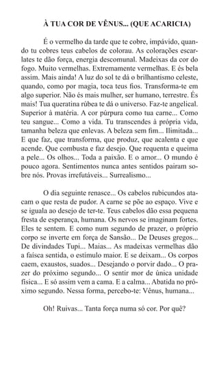 À TUA COR DE VÊNUS... (QUE ACARICIA)

	        É o vermelho da tarde que te cobre, impávido, quan-
do tu cobres teus cabelos de colorau. As colorações escar-
lates te dão força, energia descomunal. Madeixas da cor do
fogo. Muito vermelhas. Extremamente vermelhas. E és bela
assim. Mais ainda! A luz do sol te dá o brilhantismo celeste,
quando, como por magia, toca teus fios. Transforma-te em
algo superior. Não és mais mulher, ser humano, terrestre. És
mais! Tua queratina rúbea te dá o universo. Faz-te angelical.
Superior à matéria. A cor púrpura como tua carne... Como
teu sangue... Como a vida. Tu transcendes à própria vida,
tamanha beleza que enlevas. A beleza sem fim... Ilimitada...
E que faz, que transforma, que produz, que acalenta e que
acende. Que combusta e faz desejo. Que requenta e queima
a pele... Os olhos... Toda a paixão. E o amor... O mundo é
pouco agora. Sentimentos nunca antes sentidos pairam so-
bre nós. Provas irrefutáveis... Surrealismo...

	        O dia seguinte renasce... Os cabelos rubicundos ata-
cam o que resta de pudor. A carne se põe ao espaço. Vive e
se iguala ao desejo de ter-te. Teus cabelos dão essa pequena
fresta de esperança, humana. Os nervos se imaginam fortes.
Eles te sentem. E como num segundo de prazer, o próprio
corpo se inverte em força de Sansão... De Deuses gregos...
De divindades Tupi... Maias... As madeixas vermelhas dão
a faísca sentida, o estímulo maior. E se deixam... Os corpos
caem, exaustos, suados... Desejando o porvir dado... O pra-
zer do próximo segundo... O sentir mor de única unidade
física... E só assim vem a cama. E a calma... Abatida no pró-
ximo segundo. Nessa forma, percebo-te: Vênus, humana...

	      Oh! Ruivas... Tanta força numa só cor. Por quê?
 