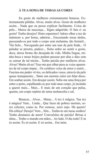 À TUA SOMA DE TODAS AS CORES

	       Eu gosto de mulheres extremamente brancas. Ex-
tremamente pálidas. Alvas, muito alvas. Gosto de mulheres
assim... Nada que eu possa explicar facilmente. Coisa de
pele... Marca de nascença... Signo adquirido. O fato é: eu
gosto! Tenho desejos! Sinto espasmos! Adoro olhar a tez de
mármore e, por horas, admirar... Encostando meus dedos,
passeando-os por todo o corpo sem melanina, tão feminil...
Tão belo... Navegando por entre um mar de pele linda... O
paladar se prostra, padece... Sinto ardor ao sentir o gosto,
doce, dessa forma tão desejada de vida. Minha língua, mi-
nha boca e meus beijos podem passear por dias e dias sem
se cansar de tal néctar... Tenho paixão por mulheres alvas.
Alvas! Muito alvas! Traz-me paz olhar para as veias aparen-
tes de tal corpo ímpar... Os cerúleos veios de amor e sentir...
Fascina-me poder vê-los, os delicados vasos, através da pele
quase transparente... Sinto um enorme calor em falar disso.
Em sonhar assim. Em desejar assim. Sobe-me uma força por
entre o peito, espalhando-se por todo meu corpo, já incitado
a querer mais... Mais... E mais de um coração que pulsa,
quente, em corpo repleto de terna melancolia e sal.

	       Brancas... Alvas... Maias... A tez é mágica. Tua tez
é mágica! Vem... Linda... Que fazes de pobres mortais, se-
res celestes, como tu. Por osmose, serei anjo. Há querer!
Há cobiça! Desejo! Vem... Sim... Tenho-te em meus sonhos!
Tenho desmaios de amor! Convulsões de paixão! Brisas à
alma... Tenho o mundo em mãos... Ao lado. O dia todo! E tu
és assim. És só assim. E só assim... Em mim.




	


                                                              57
 