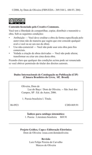 ©2006, by Dom de Oliveira (FBN/EDA - 369.544 L. 684 Fl. 204)




Conteúdo licenciado pelo Creative Commons.
Você tem a liberdade de compartilhar, copiar, distribuir e transmitir a
obra. Sob as seguintes condições:
•	 Atribuição — Você deve creditar a obra da forma especificada pelo
    autor (mas não de maneira que sugira que este concede qualquer
    aval a você ou ao seu uso da obra).
•	 Uso não-comercial — Você não pode usar esta obra para fins
    comerciais.
•	 Vedada a criação de obras derivadas — Você não pode alterar,
    transformar ou criar em cima desta obra.
Ficando claro que qualquer das condições acima pode ser renunciada
se você obtiver permissão do titular dos direitos autorais.



     Dados Internacionais de Catalogação na Publicação (CIP)
            (Câmara Brasileira do Livro, SP, Brasil)


	           Oliveira, Dom de
		                Luz do Baço / Dom de Oliveira. -- São José dos 	
	           Campos, SP : Ed. do Autor, 2006.

	            1. Poesia brasileira I. Título.

    06-0921					                                      CDD-869.91


                  Índices para catálogo sistemático:
               1. Poesia : Literatura brasileira 869.91



           Projeto Gráfico, Capa e Editoração Eletrônica
             Dom de Oliveira: issuu.com/domdeoliveira

                                Revisão
                    Luiz Felipe Pereira de Carvalho
                          Marcos de Oliveira
 