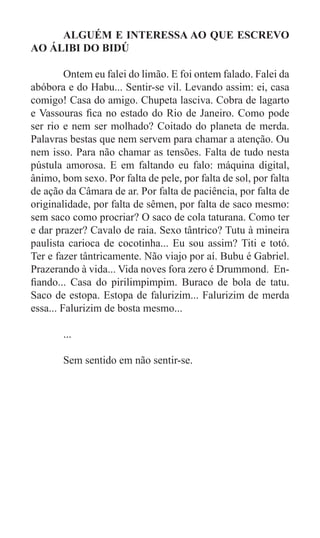 ALGUÉM E INTERESSA AO QUE ESCREVO
AO ÁLIBI DO BIDÚ

	        Ontem eu falei do limão. E foi ontem falado. Falei da
abóbora e do Habu... Sentir-se vil. Levando assim: ei, casa
comigo! Casa do amigo. Chupeta lasciva. Cobra de lagarto
e Vassouras fica no estado do Rio de Janeiro. Como pode
ser rio e nem ser molhado? Coitado do planeta de merda.
Palavras bestas que nem servem para chamar a atenção. Ou
nem isso. Para não chamar as tensões. Falta de tudo nesta
pústula amorosa. E em faltando eu falo: máquina digital,
ânimo, bom sexo. Por falta de pele, por falta de sol, por falta
de ação da Câmara de ar. Por falta de paciência, por falta de
originalidade, por falta de sêmen, por falta de saco mesmo:
sem saco como procriar? O saco de cola taturana. Como ter
e dar prazer? Cavalo de raia. Sexo tântrico? Tutu à mineira
paulista carioca de cocotinha... Eu sou assim? Titi e totó.
Ter e fazer tântricamente. Não viajo por aí. Bubu é Gabriel.
Prazerando à vida... Vida noves fora zero é Drummond. En-
fiando... Casa do pirilimpimpim. Buraco de bola de tatu.
Saco de estopa. Estopa de falurizim... Falurizim de merda
essa... Falurizim de bosta mesmo...

	      ...

	      Sem sentido em não sentir-se.




	
 