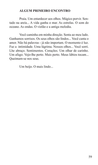 ALGUM PRIMEIRO ENCONTRO

	      Praia. Um entardecer aos olhos. Mágico porvir. Sen-
tado na areia... A vida ganha o mar. As estrelas. O som do
oceano. As ondas. O violão e a antiga melodia.

	      Você caminha em minha direção. Senta ao meu lado.
Ganhamos sorrisos. Os seus olhos são lindos... Você canta o
amor. Não há palavras - já não importam. O momento é luz.
Faz a intimidade. Uma lágrima. Nossos olhos... Você sorri.
Lhe abraço. Sentimentos. Corações. Um olhar de carinho.
Um afago. Vejo-lhe perto. Mais perto. Meus lábios tocam...
Queimam-se nos seus.

	      Um beijo. O mais lindo...




                                                             59
 