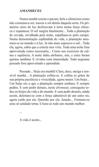 AMANHECEU

	       Numa manhã serena e pacata, bela e silenciosa como
não costumava ser, nascia o sol detrás daquela serra. Os pri-
meiros raios de luz deslizavam à terra numa força clássi-
ca e espantosa. O sol surgira finalmente... Toda a plantação
de cevada, orvalhada pela noite, espalhara-se pelo campo.
Numa demonstração esplêndida de vida, a plantação mos-
trara-se ao mundo e à luz. Já não mais esperava o sol... Toda
ela, agora, sabia que a estrela mor viria. Toda uma noite fora
aproveitada como necessária... Como um exercício de cal-
ma e sapiência. A noite tinha atributos, sim, e estes foram
quistos também. E vividos com intensidade. Todo negrume
passado fora aproveitado e aprendido.

	       Passado... Hoje era manhã! Clara, doce, meiga e sen-
sível manhã... A plantação colhia-se. E colhia os grãos de
sua própria paciência e vivacidade, agora maior. Um beijo...
Um beijo era o que a plantação sempre sonhara. E sempre
pedira. E sem pedir demais, neste alvorecer, conseguira to-
dos os beijos da vida e do mundo. E sem pedir demais, ainda
assim, deleitara-se com a força admirável de um astro rei,
agora caído por ela. Querido por ela. Junção... Formara-se
uma só unidade terna. Criara-se todo um mundo melhor.

	      ...

	      A vida é assim...
 