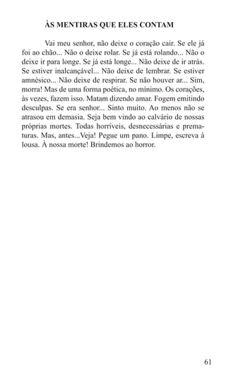 ÀS MENTIRAS QUE ELES CONTAM

	       Vai meu senhor, não deixe o coração cair. Se ele já
foi ao chão... Não o deixe rolar. Se já está rolando... Não o
deixe ir para longe. Se já está longe... Não deixe de ir atrás.
Se estiver inalcançável... Não deixe de lembrar. Se estiver
amnésico... Não deixe de respirar. Se não houver ar... Sim,
morra! Mas de uma forma poética, no mínimo. Os corações,
às vezes, fazem isso. Matam dizendo amar. Fogem emitindo
desculpas. Se era senhor... Sinto muito. Ao menos não se
atrasou em demasia. Seja bem vindo ao calvário de nossas
próprias mortes. Todas horríveis, desnecessárias e prema-
turas. Mas, antes...Veja! Pegue um pano. Limpe, escreva à
lousa. À nossa morte! Brindemos ao horror.




	
                                                              61
 